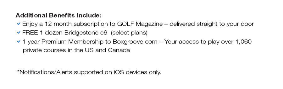 Additional Benefits Include: 12 month subscription to GOLF Magazine, FREE 1 dozend Bridgestone e6 or B330 RX golf balls, 1 year premium membership to Boxgroove.com, My Golf Rewards Shopping Dollars