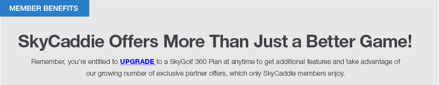 SkyCaddie Offers More Than Just a Better Game! Remeber, you’re entitled to upgrade to a SkyGolf 360 Plan at anytime to get additional features and take advantage ofour growing number of exclusive partner offers, which only SkyCaddie members enjoy.