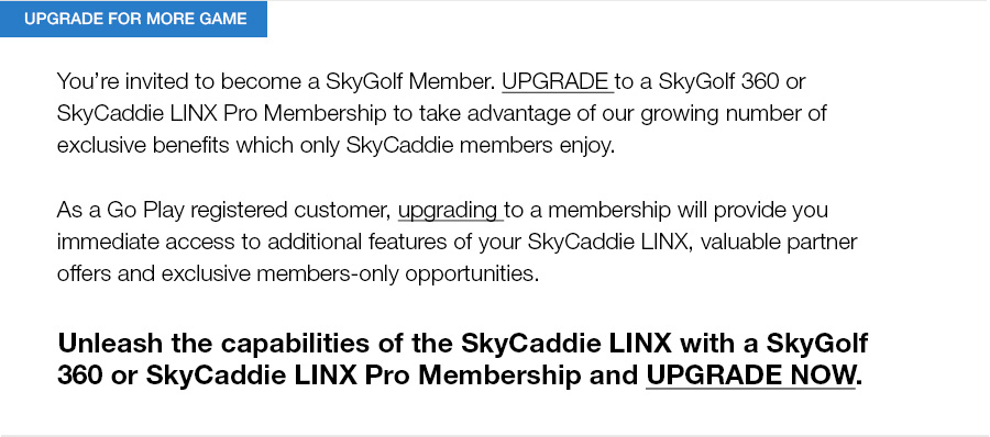 You’re invited to become a SkyGolf Member. UPGRADE to a SkyGolf 360 or SkyCaddie LINX Pro Membership to take advantage of our growing number of exclusive benefits which only SkyCaddie members enjoy.As a Go Play registered customer, upgrading to a membership will provide you immediate access to additional features of your SkyCaddie LINX, valuable partner offers and exclusive members-only opportunities.Unleash the capabilities of the SkyCaddie LINX with a SkyGolf 360 or SkyCaddie LINX Pro Membership and UPGRADE NOW. 