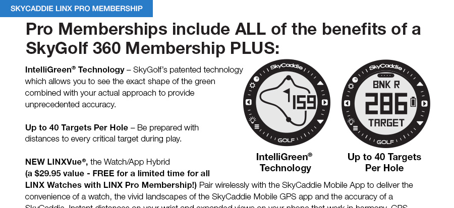 Pro Memberships include ALL of the benefits of a SkyGolf 360 Membership PLUS: IntelliGreen® Technology – SkyGolf’s patented technology which allows you to see the exact shape of the green combined with your actual approach to provide unprecedented accuracy.Up to 40 Targets Per Hole – Be prepared with distances to every critical target during play. Remember, you also get all of these great benefits:a	Enjoy a 12 month subscription to GOLF Magazine – delivered 	straight to your doora	FREE 1 dozen Bridgestone® e6 or B330 RX Golf Balls  	(select plans)a	1 year Premium Membership to Boxgroove.com – Your access	to play over 1,060 private courses in the US and Canadaa	Download the latest course updates onDemand with the 	SkyGolf 360TM appa	Premium access to SkyCaddie Mobile on your iPhone or select 	Android smartphone